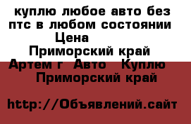 куплю любое авто без птс в любом состоянии. › Цена ­ 1 000 - Приморский край, Артем г. Авто » Куплю   . Приморский край